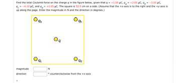 Find the total Coulomb force on the charge q in the figure below, given that q = +1.05 μC, q₂ = +2.05 μC, q = -3.05 μC,
9 = -4.10 μC, and q = +1.05 μC. The square is 52.0 cm on a side. (Assume that the +x-axis is to the right and the +y-axis is
up along the page. Enter the magnitude in N and the direction in degrees.)
magnitude
direction.
qa
qc
N
qb
qd
counterclockwise from the +x-axis