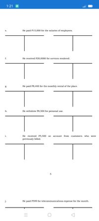 1:21
e.
He paid P15,000 for the salaries of employees.
f.
He received P20,0000 for services rendered.
g.
He paid P8,400 for the monthly rental of the place.
h.
He withdrew P8,500 for personal use.
i.
He received P5,500 on
account from customers who were
previously billed.
j.
He paid P599 for telecommunications expense for the month.

