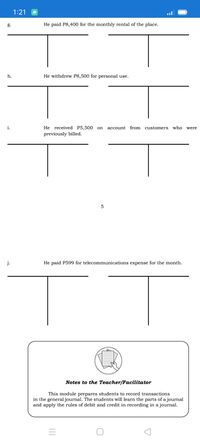 1:21
g.
He paid P8,400 for the monthly rental of the place.
h.
He withdrew P8,500 for personal use.
i.
He received P5,500
account from customers who
on
were
previously billed.
5
j.
He paid P599 for telecommunications expense for the month.
Notes to the Teacher/Facilitator
This module prepares students to record transactions
in the general journal. The students will learn the parts of a journal
and apply the rules of debit and credit in recording in a journal.

