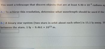 You want a telescope that discern objects that are at least 4.40 × 10¯7 radians ap
A.) To achieve this resolution, determine what wavelength should be used if the
B.) A binary star system (two stars in orbit about each other) is 15.1 ly away. Th
between the stars. 1 ly = 9.461 × 10¹5 m.