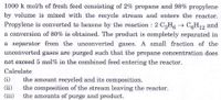 1000 k mol/h of fresh feed consisting of 2% propane and 98% propylene
by volume is mixed with the recycle stream and enters the reactor.
Propylene is converted to hexene by the reaction : 2 C3H6 → C6H12 and
a conversion of 80% is obtained. The product is completely separated in
a separator from the unconverted gases. A small fraction of the
unconverted gases are purged such that the propane concentration does
not exceed 5 mol% in the combined feed entering the reactor.
Calculate
the amount recycled and its composition.
the composition of the stream leaving the reactor.
the amounts of purge and product.
(i)
(ii)
(iii)
