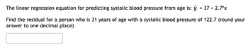 The linear regression equation for predicting systolic blood pressure from age is: y = 37 +2.7*x
Find the residual for a person who is 31 years of age with a systolic blood pressure of 122.7 (round your
answer to one decimal place)