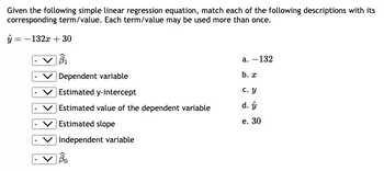 Given the following simple linear regression equation, match each of the following descriptions with its
corresponding term/value. Each term/value may be used more than once.
y = -132x + 30
B₁
Dependent variable
Estimated y-intercept
Estimated value of the dependent variable
Estimated slope
Independent variable
Bo
a. -132
b. x
c. Y
d. ŷ
e. 30