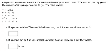 A regression was run to determine if there is a relationship between hours of TV watched per day (x) and
the number of sit-ups a person can do (y). The results were:
y = a+bx
b = -0.89
a = 23.49
r² = 0.6519
r = -0.8074
a. If a person watches 7 hours of television a day, predict how many sit-ups he can do.
b. If a person can do 4 sit ups, predict how many hours of television a day they watch.
hours