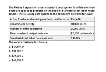 The Forbes Corporation uses a standard cost system in which overhead
costs are applied to products on the basis of standard direct labor hours
(DLHs). The following data applied to the company's activities for June:
Actual fixed manufacturing overhead cost incurred $161,450
Denominator activity
Number of units completed
Fixed overhead budget variance
Standard direct labor hours per unit
The volume variance for June is:
a. $44,954 U
b. $39,000 F
50,000 DLH's
21,000 units
$11,450 unfavorable
3 DLH's
c. $39,000 U
d. $44,954 F