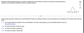 ### Analyzing Normal Distribution

**Task:**

Determine whether the following graph can represent a variable with a normal distribution. Explain your reasoning. If the graph appears to represent a normal distribution, estimate the mean and standard deviation.

**Graph Description:**

The provided graph is a bell-shaped curve, indicative of a normal distribution. The x-axis is labeled, showing a range from 10 to 30, with tick marks at intervals of 5 (i.e., 10, 15, 20, 25, 30).

**Question:**

Could the graph represent a variable with a normal distribution? Explain your reasoning. Select the correct choice below and, if necessary, fill in the answer boxes within your choice.

**Answer Choices:**

- **A.** Yes, the graph fulfills the properties of the normal distribution. The mean is approximately [____] and the standard deviation is about [____]. (Type whole numbers.)

- **B.** No, because the graph crosses the x-axis.

- **C.** No, because the graph is skewed left.

- **D.** No, because the graph is skewed right.

---

**Explanation of Normal Distribution:**

A normal distribution, also known as the Gaussian distribution, is characterized by a symmetric bell-shaped curve. The majority of the data points lie close to the mean, and the curve tapers off equally on both sides away from the mean.

To determine if the provided graph represents a normal distribution:
1. **Symmetry:** Check if the curve is symmetrical around the center.
2. **Peak:** Identify whether the graph peaks at a central point.
3. **Tapering:** Observe if both tails (left and right sides of the peak) have equal tapering.

Since the graph appears symmetrical and peaks at around the same central value, it suggests that it may represent a normal distribution.

**Estimating Mean and Standard Deviation:**

- **Mean (μ):** The mean is the central value where the peak occurs. Based on the graph, the peak appears roughly around the value of 20.
- **Standard Deviation (σ):** The standard deviation can be estimated based on the spread of the graph. The graph ranges from approximately 10 to 30, so an estimate might place the standard deviation around 5.

**Optimal Choice:**

- **A.** Yes, the graph fulfills the properties of the normal distribution. The mean is approximately 20 and