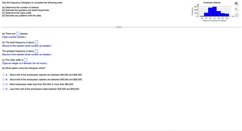Use the frequency histogram to complete the following parts.
(a) Determine the number of classes.
(b) Estimate the greatest and least frequencies.
(c) Determine the class width.
(d) Describe any patterns with the data.
(a) There are
(Type a whole number.)
classes.
(b) The least frequency is about
(Round to the nearest whole number as needed.)
The greatest frequency is about.
(Round to the nearest whole number as needed.)
(c) The class width is
$0.
(Type an integer or a decimal. Do not round.)
(d) What pattern does the histogram show?
A. About half of the employees' salaries are between $40,000 and $49,000.
B. About half of the employees' salaries are between $50,000 and $59,000.
C. Most employees make less than $34,000 or more than $60,000.
D. Less than half of the employees make between $35,000 and $59,000.
Frequency
300-
200-
100-
0-
Employee Salaries
32 37 42 47 52 57 62
Salary (in thousands of dollars)
O