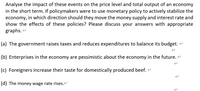 Analyse the impact of these events on the price level and total output of an economy
in the short term. If policymakers were to use monetary policy to actively stabilize the
economy, in which direction should they move the money supply and interest rate and
show the effects of these policies? Please discuss your answers with appropriate
graphs. -
(a) The government raises taxes and reduces expenditures to balance its budget.
(b) Enterprises in the economy are pessimistic about the economy in the future. -
(c) Foreigners increase their taste for domestically produced beef.
(d) The money wage rate rises.
