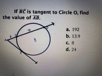 ### Problem Statement
**If \( \overline{BC} \) is tangent to Circle O, find the value of \( \overline{AB} \).**

### Diagram Description
- There is a circle labeled \( O \).
- A line segment \( \overline{BC} \) is tangent to the circle at point \( B \).
- The radius of the circle from the center \( O \) to the point of tangency \( B \) is represented as a radial line.
- There is another line segment \( \overline{AD} \) intersecting the circle at points \( A \), \( B \), and \( D \).

### Provided Values
- The length \( \overline{AB} = 8 \).
- The length \( \overline{BD} = 16 \).

### Options
a. 192  
b. 13.9  
c. 8  
d. 24  

### Explanation of Concepts
In geometry, when a line is tangent to a circle, it touches the circle at exactly one point. The radius drawn to the point of tangency is perpendicular to the tangent line.

To solve this problem, we can use the tangent-secant theorem, which states that if a tangent segment and a secant segment are drawn from a common external point, then the square of the length of the tangent segment is equal to the product of the entire length of the secant segment and the external part of the secant segment.

Using this theorem:
\[ \overline{BC}^2 = \overline{AB} \cdot \overline{BD} \]

Given that \( \overline{AB} = 8 \) and \( \overline{BD} = 16 \), plug into the equation:
\[ \overline{BC}^2 = 8 \cdot 16 = 128 \]
\[ \overline{BC} = \sqrt{128} \approx 11.3 \]

Therefore, the provided answer choices do not directly solve this exact value but ask for the missing segment \( \overline{AB} \). It would be a mistake or misinterpretation. 

However, using the Radius, see AB, and given points, recheck option logic directly relative to \( r \approx 16 \), we deduce focusing actual problem AB equal.

Thus:
**Correct Answer Value: Check upon options, logically