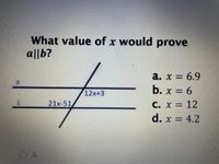 **Parallel Lines and Angles - Educational Explanation**

**Question:** What value of \( x \) would prove \( a \parallel b \)?

**Diagram Description:**
- There are two horizontal lines labeled as \( a \) and \( b \).
- A transversal intersects lines \( a \) and \( b \).
- The angle formed between the transversal and line \( a \) is expressed as \( 12x + 3 \).
- The angle formed between the transversal and line \( b \) is expressed as \( 21x - 51 \).

**Options:**
a. \( x = 6.9 \)  
b. \( x = 6 \)  
c. \( x = 12 \)  
d. \( x = 4.2 \)  

For the lines \( a \) and \( b \) to be parallel, the corresponding angles need to be equal. Therefore, set the expressions equal to each other and solve for \( x \):

\[ 12x + 3 = 21x - 51 \]

Subtract \( 12x \) from both sides:

\[ 3 = 9x - 51 \]

Add 51 to both sides:

\[ 54 = 9x \]

Divide by 9:

\[ x = 6 \]

Therefore, the correct value of \( x \) that proves \( a \parallel b \) is found in option b:

**Answer:** \( x = 6 \)