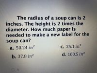 The radius of a soup can is 2
inches. The height is 2 times the
diameter. How much paper is
needed to make a new label for the
soup can?
a. 50.24 in?
C. 25.1 in?
b. 37.8 in?
d. 100.5 in?
O A
