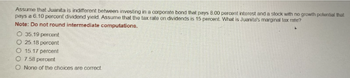 Assume that Juanita is indifferent between investing in a corporate bond that pays 8.00 percent interest and a stock with no growth potential that
pays a 6.10 percent dividend yield. Assume that the tax rate on dividends is 15 percent. What is Juanita's marginal tax rate?
Note: Do not round intermediate computations.
O 35.19 percent
O 25.18 percent
O 15.17 percent
O 7.58 percent
O None of the choices are correct.