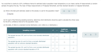 You would like to construct a 95% confidence interval to estimate today's population mean temperature, so you make a series of measurements (a random sample) throughout the day. The mean of these measurements is 59 degrees Fahrenheit, and their standard deviation is 4 degrees Fahrenheit.

(a) What is the best point estimate, based on the sample, to use for the population mean?

☐ degrees

(b) For each of the following sampling scenarios, determine which distribution should be used to calculate the critical value for the 95% confidence interval for the population mean.

(In the table, \( Z \) refers to a standard normal distribution, and \( t \) refers to a \( t \) distribution.)

| Sampling scenario                                                                 | \( Z \) | \( t \) | Could use either \( Z \) or \( t \) | Unclear |
|-----------------------------------------------------------------------------------|---------|---------|------------------------------------|---------|
| The sample has size 100, and it is from a non-normally distributed population.    | ☐       | ☐       | ☐                                  | ☐       |
| The sample has size 16, and it is from a normally distributed population with an unknown standard deviation. | ☐       | ☐       | ☐                                  | ☐       |
| The sample has size 110, and it is from a non-normally distributed population with a known standard deviation of 3.9. | ☐       | ☐       | ☐                                  | ☐       |