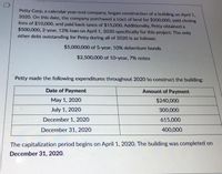 Petty Corp, a calendar year-end company, began construction of a building on April 1,
2020. On this date, the company purchased a tract of land for $200,000, paid closing
fees of $10,000, and paid back taxes of $15,000. Additionally, Petty obtained a
$500,000, 2-year, 12% loan on April 1, 2020 specifically for this project. The only
other debt outstanding for Petty during all of 2020 is as follows:
$5,000,000 of 5-year, 10% debenture bonds
$2,500,000 of 10-year, 7% notes
Petty made the following expenditures throughout 2020 to construct the building:
Date of Payment
Amount of Payment
May 1, 2020
$240,000
July 1, 2020
300,000
December 1, 2020
615,000
December 31, 2020
400,000
The capitalization period begins on April 1, 2020. The building was completed on
December 31, 2020.
