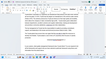 W AutoSave Off H PGDPM AA Calendar JULY 2022 Final No Label ✓
File Home Insert Draw Design Layout References
5
X
U
Undo
Page 28 of 32
■
Paste
Clipboard
5103 words
Q Search
Arial
BIU
U ab
12
ab x₂
x² A-
Font
A A Aa A
D.A.
Mailings
Search
Review
16-16-15
三三三
2↓¶
View Help
= =
Normal
No Spacing
Paragraph
Styles
Toyota Motor Corporation is a Japanese car manufacturer that produces and sells motor vehicles
all over the globe. In 2016, Toyota was the largest car manufacturer in the world by sales volume
(Parker 2016). The vehicles produced by Toyota are famous for their high quality and durability,
which allows the company to make consistently high profits. Toyota boasts great collaboration
between departments, excellent customer and supplier relationships, training and development
and prioritizes community satisfaction, employees and other stakeholders.
English (South Africa) Text Predictions: On Accessibility: Unavailable
17°
The top management at Toyota has the responsibility for quality by providing commitment,
support, and leadership to the human and technical processes (Kanji & Asher, 1996).
Heading 1
The Toyota plants have proven time over again that they are able to adapt the resources to
develop new Models. Toyota adopts a Just-in-time (JIT) assembly which focuses on speedy
production.
Extracted from(IvyPanda(2021.) |
W
In your opinion, what quality management framework does Toyota follow? You are required to list
all the frameworks and support why you have selected a particular framework using theory and
information from the extract above.
F
Thembi Mdepa TM
Editing
Focus
Comments Editing
Dictate
Voice
Reuse
Files
Sensitivity Editor Reuse Files
Sensitivity
A
ENG
US
Editor
Share
4)
V
+ 100%
13:57
2023/04/10