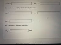 point 2: x =
point 2: y =
Determine the rise, run, and slope of the line formed by these points.
rise =
run =
slope
%3D
What is the enthalpy of vaporization of this liquid?
AHvap
J/mol
%3D
| privacy policy
terms of use
contact us
help
about us
careers
