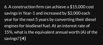 6. A construction firm can achieve a $15,000 cost
savings in Year-1 and increased by $2,000 each
year for the next 5 years by converting their diesel
engines for biodiesel fuel. At an interest rate of
15%, what is the equivalent annual worth (A) of the
savings? [4]