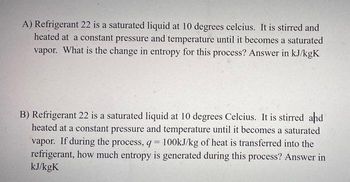 A) Refrigerant 22 is a saturated liquid at 10 degrees celcius. It is stirred and
heated at a constant pressure and temperature until it becomes a saturated
vapor. What is the change in entropy for this process? Answer in kJ/kgK
B) Refrigerant 22 is a saturated liquid at 10 degrees Celcius. It is stirred and
heated at a constant pressure and temperature until it becomes a saturated
vapor. If during the process, q= 100kJ/kg of heat is transferred into the
refrigerant, how much entropy is generated during this process? Answer in
kJ/kgK