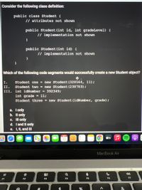 Consider the following class definition:
public class Student {
// attributes not shown
public Student (int id, int gradeLevel) (
// implementation not shown
public Student (int id) (
// implementation not shown
Which of the following code segments would successfully create a new Student object?
I.
Student one = new Student (328564, 11);
II.
Student two = new Student (238783);
III. int idNumber = 392349;
int grade
Student three = new Student (idNumber, grade);
= 11;
a. Tonly
b. Il only
c. Il only
d. I and Il only
e. I, II, and II
OCT
12
stv J
MacBook Air
80
F1
F2
F3
F4
F5
F6
F7
%23
