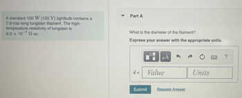 **Educational Website Content: Transcription**

---

**Title: Calculating the Diameter of a Tungsten Filament**

**Scenario:**

A standard 100 W (120 V) lightbulb contains a 7.0-cm-long tungsten filament. The high-temperature resistivity of tungsten is given as \(9.0 \times 10^{-7} \, \Omega \cdot \text{m}\).

**Problem Statement: Part A**

**Question:** What is the diameter of the filament?

**Instruction:** Express your answer with the appropriate units.

**Response Box:**

- **Placeholder for Answer Input:**
  - \(d = \) [Value] [Units]

**Submission:**

- **Buttons:**
  - Submit
  - Request Answer

---

**Note:** Users are prompted to submit their answers with the correct units, ensuring a clear understanding of the relationship between electrical parameters and filament physical dimensions.