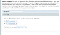 Ages of Gamblers The mean age of a sample of 22 people who were playing the slot machines is 49.3 years, and
the standard deviation is 6.8 years. The mean age of a sample of 31 people who were playing roulette is 54.3 with
a standard deviation of 3.2 years. Can it be concluded at a= 0.05 that the mean age of those playing the slot
machines is less than those playing roulette? Use u, for the mean age of those playing slot machines. Assume the
variables are normally distributed and the variances are unequal.
Part: 0 / 5
Part 1 of 5
State the hypotheses and identify the claim with the correct hypothesis.
Ho :
(Choose one)
H :
(Choose one) ▼
This hypothesis test is a (Choose one) ▼
test.
