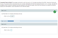 Commute Time to Work The average commute to work (one way) is 25 minutes according to the 2005 American Community
Survey. If we assume that commuting times are normally distributed and that the standard deviation is 6.1 minutes, calculate the
probability that a randomly selected commuter spends for the following cases. Round the final answers to at least four decimal
places and intermediate z-value calculations to two decimal places.
Part 1 of 2
(a) More than 31 minutes commuting one way
P(X> 31) = 0.1627
%3D
Part: 1 / 2
Part 2 of 2
(b) Less than 10 minutes commuting one way
P(X< 10) =
