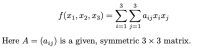 ### Quadratic Form Representation in Matrix Notation

Consider a quadratic function defined by:

\[ f(x_1, x_2, x_3) = \sum_{i=1}^{3} \sum_{j=1}^{3} a_{ij} x_i x_j \]

Here, \(A = (a_{ij})\) is a given, symmetric \(3 \times 3\) matrix.

### Explanation:

1. \( f(x_1, x_2, x_3) \): This represents a quadratic function in three variables \(x_1\), \(x_2\), and \(x_3\).

2. \(\sum_{i=1}^{3} \sum_{j=1}^{3} a_{ij} x_i x_j\): These are double summations indicating that for each combination of \(i\) and \(j\) from 1 to 3, the term \(a_{ij} x_i x_j\) is summed. 

3. \(a_{ij}\): Each \((i, j)\) element of the matrix \(A\).

4. \(A = (a_{ij})\): A symmetric matrix, meaning that \(a_{ij} = a_{ji}\). This symmetry is crucial for many properties and calculations involving quadratic forms. 

### Matrix Explanation:

A symmetric \(3 \times 3\) matrix \(A\) can be represented as:
\[ 
A = \begin{pmatrix}
a_{11} & a_{12} & a_{13} \\
a_{12} & a_{22} & a_{23} \\
a_{13} & a_{23} & a_{33}
\end{pmatrix} 
\]

In this matrix:
- \(a_{11}\), \(a_{22}\), and \(a_{33}\) are the diagonal elements.
- \(a_{12} = a_{21}\), \(a_{13} = a_{31}\), \(a_{23} = a_{32}\) demonstrate the symmetry of the matrix.

### Visualization:

To understand how this quadratic form translates into operation on vectors, one might interpret it as follows:

Given a vector \(\mathbf{x} = \begin{pmatrix} x_1 \\ x_2 \\ x_3 \end{pmatrix}\) and the matrix \(A\), the quadratic