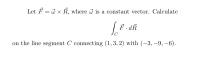 Let F = 3 x R, where is a constant vector. Calculate
F. dR
C
on the line segment C connecting (1, 3, 2) with (-3, –9, –6).
|
|
