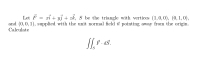 Let F
and (0,0, 1), supplied with the unit normal field i pointing away from the origin.
xi + y3 + zk, S be the triangle with vertices (1,0,0), (0, 1, 0),
Calculate
F. dš.
