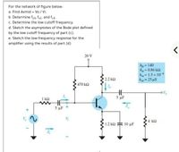 For the network of figure below:
a. Find Avmid = Vo / Vi.
b. Determine fLs, fLc, and fLE-
c. Determine the low cutoff frequency.
d. Sketch the asymptotes of the Bode plot defined
by the low cutoff frequency of part (c).
e. Sketch the low-frequency response for the
amplifier using the results of part (d)
20 V
hge = 140
hie = 0.86 k2
he= 1.5 x 10 4
hoe = 25 µS
%3D
%3D
2.2 k2
%3D
470 k2
1 k2
5 µF
5 μF
4 k2
1.2 k2
10 μF
