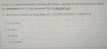 Using the regional barometric pressure info. below, calculate the partial pressure of O2 in
the atmospheric air (i.e. the barometric PO₂) in decimal form.
.
Barometric pressure at Kings Peak, UT= 13,534 ft. (4,125m)→ 468 mmHg
O 137.5 mmHg
O 98 mmHg
O 90 mmHg
O 124.5 mmHg