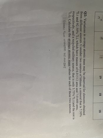 191
19
37
19
18
18
Q2: Variations in average atomic mass may be observed for elements obtained
from different sources. Consider two sources of lithium: a mineral that is 7.50%
'Li and 92.50% Li, which have masses of 6.01512 amu and 7.01600 amu,
respectively, and a recycled military source, that is only 3.75% 'Li (and the rest is
Li). Calculate the average atomic mass values for each of these two sources.
Given: Two minerals w/ masses