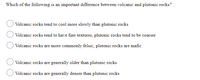 Which of the following is an important difference between volcanic and plutonic rocks?
Volcanic rocks tend to cool more slowly than plutonic rocks
Volcanic rocks tend to have fine textures, plutonic rocks tend to be coarser
Volcanic rocks are more commonly felsic, plutonic rocks are mafic
Volcanic rocks are generally older than plutonic rocks
Volcanic rocks are generally denser than plutonic rocks
