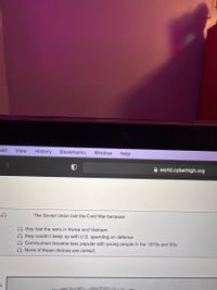 Edit
View
History
Bookmarks
Window
Help
A world.cyberhigh.org
The Soviet Union lost the Cold War because:
O they lost the wars in Korea and Vietnam.
they couldn't keep up with U.S. spending on defense.
O Communism became less popular with young people in the 1970s and 80s.
O None of these choices are correct.
