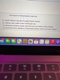 One result of Vietnamization was that:
South Vietnam was able to defeat North Vietnam.
Vietnam was united under Communist rule.
Americans became angrier about the war and started public protests.
the Soviet Union agreed to a trade deal between North and South Vietnam.
7,976
280
MAR
17
Ma
80
000
000
F2
F3
F4
F5
#3
24
%23
