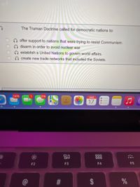 The Truman Doctrine called for democratic nations to:
offer support to nations that were trying to resist Communism.
disarm in order to avoid nuclear war.
establish a United Nations to govern world affairs.
create new trade networks that included the Soviets.
7,976
279
MAR
17
80
000
000
F2
F3
F4
F5
$
%23
OO00
