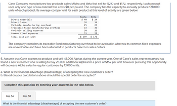 Cane Company manufactures two products called Alpha and Beta that sell for $210 and $1/2, respectively. Each product
uses only one type of raw material that costs $8 per pound. The company has the capacity to annually produce 128,000
units of each product. Its average cost per unit for each product at this level of activity are given below:
Direct materials
Direct labor
Variable manufacturing overhead
Traceable fixed manufacturing overhead
Variable selling expenses
Common fixed expenses
Total cost per unit
Alpha
Beta
$ 40
$ 24
38
34
25
23
33
36
30
26
33
28
$ 199
$ 171
The company considers its traceable fixed manufacturing overhead to be avoidable, whereas its common fixed expenses
are unavoidable and have been allocated to products based on sales dollars.
5. Assume that Cane expects to produce and sell 113,000 Alphas during the current year. One of Cane's sales representatives has
found a new customer who is willing to buy 28,000 additional Alphas for a price of $152 per unit; however pursuing this opportunity
will decrease Alpha sales to regular customers by 13,000 units.
a. What is the financial advantage (disadvantage) of accepting the new customer's order?
b. Based on your calculations above should the special order be accepted?
Complete this question by entering your answers in the tabs below.
Req 5A
Req 5B
What is the financial advantage (disadvantage) of accepting the new customer's order?