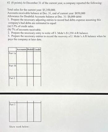 #2 (8 points) At December 31 of the current year, a company reported the following:
Total sales for the current year: $5,350,000.
Accounts receivable balance at Dec. 31, end of current year: $850,000
Allowance for Doubtful Accounts balance at Dec. 31: $8,000 debit
1. Prepare the necessary adjusting entries to record bad debts expense assuming this
company's bad debts are estimated to equal:
(a) 2.5% of credit sales.
(b) 7% of accounts receivable.
2. Prepare the necessary entry to write off J. Mohr's $1,250 A/R balance.
3. Prepare the necessary entries to record the recovery of J. Mohr's A/R balance when he
pays the company at later date.
Part 1a
Part 1b
Part 2
Part 3
Accounts Debit Credit
Show work below: