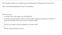 NB: This question requires a (very modest) amount of reading ahead in the early sections of Core Unit 14.
Which of the following statements are correct? The multiplier is:
Select one or more:
O a. the ratio of the money supply to nominal expenditure
O b. the ratio of the total increase in GDP to an initial increase in exogenous spending (e.g. investment or
government spending, if these are assumed not to depend on GDP)
Oc.
the ratio of an increase in consumer spending to an increase in GDP
O d.
the ratio of government debt to income
