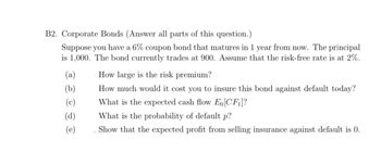 B2. Corporate Bonds (Answer all parts of this question.)
Suppose you have a 6% coupon bond that matures in 1 year from now. The principal
is 1,000. The bond currently trades at 900. Assume that the risk-free rate is at 2%.
(a)
(b)
(c)
(d)
(e)
How large is the risk premium?
How much would it cost you to insure this bond against default today?
What is the expected cash flow Eo [CF₁]?
What is the probability of default p?
Show that the expected profit from selling insurance against default is 0.