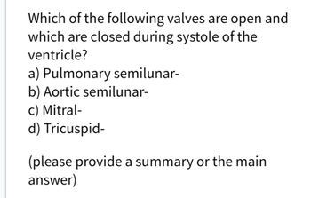 Which of the following valves are open and
which are closed during systole of the
ventricle?
a) Pulmonary semilunar-
b) Aortic semilunar-
c) Mitral-
d) Tricuspid-
(please provide a summary or the main
answer)