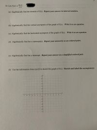 2x-3
10. Let f(x) =
x+1
(a) Algebraically find the domain of f(x). Report your answer in interval notation.
(b) Algebraically find the vertical asymptote of the graph of f(x). Write it as an equation.
(c) Algebraically find the horizontal asymptote of the graph of f(x). Write it as an equation.
(d) Algebraically find the x-intercept(s). Report your answer(s) as an ordered pairs.
(e) Algebraically find the y-intercept. Report your answer as a simplified ordered pair.
(f) Use the information from (a)-(f) to sketch the graph of f(x). Sketch and label the asymptote(s)
-5
I-
-1-
-21
