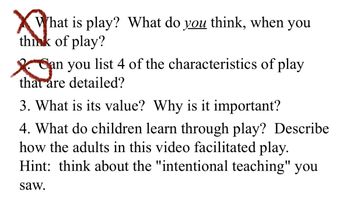 What is play? What do you think, when you
think of play?
Can you list 4 of the characteristics of play
an
that are detailed?
3. What is its value? Why is it important?
4. What do children learn through play? Describe
how the adults in this video facilitated play.
Hint: think about the "intentional teaching" you
saw.