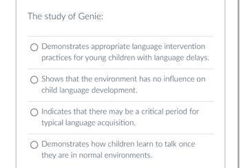 The study of Genie:
Demonstrates appropriate language intervention
practices for young children with language delays.
O Shows that the environment has no influence on
child language development.
O Indicates that there may be a critical period for
typical language acquisition.
O Demonstrates how children learn to talk once
they are in normal environments.