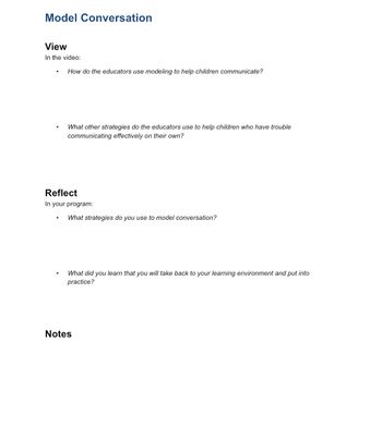 Model Conversation
View
In the video:
How do the educators use modeling to help children communicate?
What other strategies do the educators use to help children who have trouble
communicating effectively on their own?
Reflect
In your program:
What strategies do you use to model conversation?
What did you learn that you will take back to your learning environment and put into
practice?
Notes