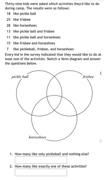 Thirty-nine kids were asked which activities they'd like to do
during camp. The results were as follows:
18 like pickle ball
25 like frisbee
28 like horseshoes
13 like pickle ball and frisbee
11 like pickle ball and horseshoes
15 like frisbee and horseshoes
7 like pickleball, frisbee, and horseshoes
Every kid in the survey indicated that they would like to do at
least one of the activities. Sketch a Venn diagram and answer
the questions below.
pickle ball
horseshoes
frisbee
1. How many like only pickleball and nothing else?
2. How many like exactly one of these activities?
t