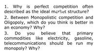 1. Why is perfect competition often
described as the ideal market structure?
2. Between Monopolistic competition and
Oligopoly, which do you think is better in
an economy? Why?
Do
believe
that primary
3.
commodities like electricity, gasoline,
telecommunications should be run my
monopoly? Why?
you
