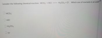 Consider the following chemical reaction: HCO3 + HCI ====
O
HCO3
O
HCI
H₂CO3
O cr
H₂CO3 + Cl. Which one of reactants is an acid?