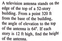 A television antenna stands on the
edge of the top of a 52-story
building. From a point 320 ft
from the base of the building,
the angle of elevation to the top
of the antenna is 64°. If each
story is 12 ft high, find the height
of the antenna.
