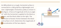 An 800 g block on a rough, horizontal surface is
connected to a 300 g ball by a lightweight cord
a
over a lightweight, frictionless pulley as shown in
the figure. A force of magnitude 10 N at an angle
m2
32° with the horizontal is applied to the block as
shown, and the block slides to the right. The
coefficient of kinetic friction between the block
and surface is 0.25. Determine the magnitude of
the acceleration of the two objects.
m1
